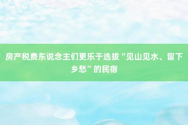 房产税费东说念主们更乐于选拔“见山见水、留下乡愁”的民宿