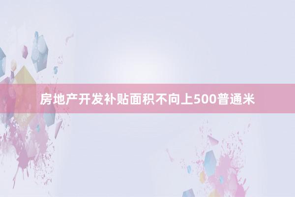 房地产开发补贴面积不向上500普通米