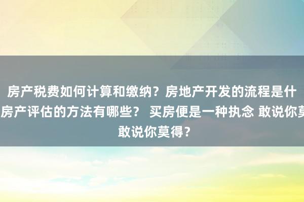 房产税费如何计算和缴纳？房地产开发的流程是什么？房产评估的方法有哪些？ 买房便是一种执念 敢说你莫得？