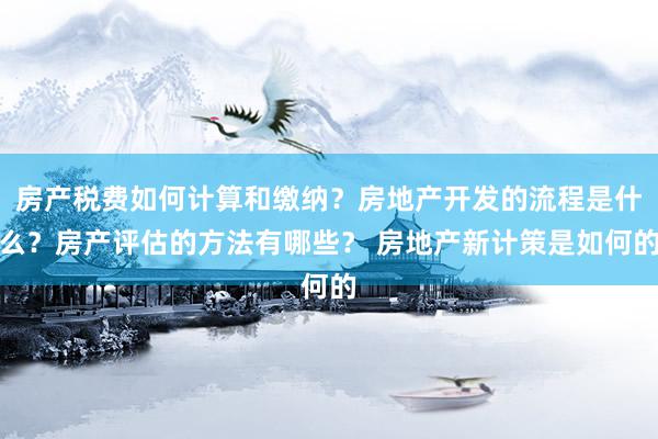 房产税费如何计算和缴纳？房地产开发的流程是什么？房产评估的方法有哪些？ 房地产新计策是如何的