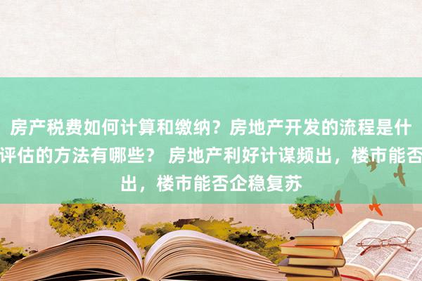 房产税费如何计算和缴纳？房地产开发的流程是什么？房产评估的方法有哪些？ 房地产利好计谋频出，楼市能否企稳复苏