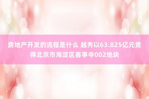 房地产开发的流程是什么 越秀以63.825亿元竞得北京市海淀区善事寺002地块