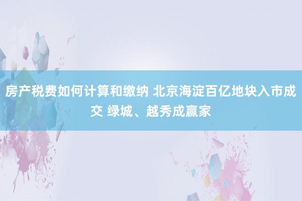 房产税费如何计算和缴纳 北京海淀百亿地块入市成交 绿城、越秀成赢家