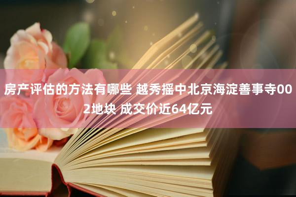 房产评估的方法有哪些 越秀摇中北京海淀善事寺002地块 成交价近64亿元