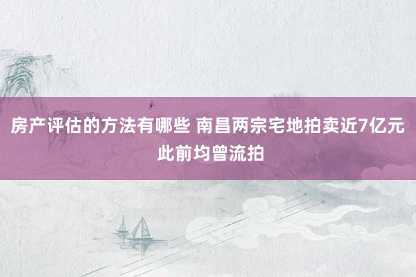 房产评估的方法有哪些 南昌两宗宅地拍卖近7亿元 此前均曾流拍