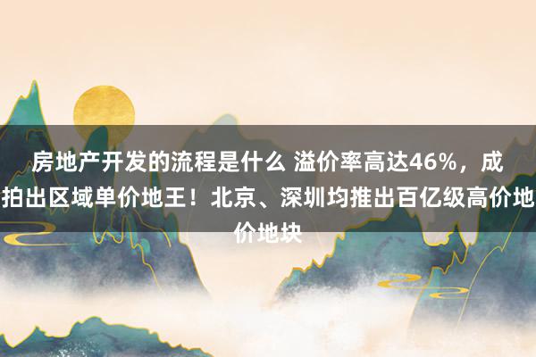 房地产开发的流程是什么 溢价率高达46%，成皆拍出区域单价地王！北京、深圳均推出百亿级高价地块