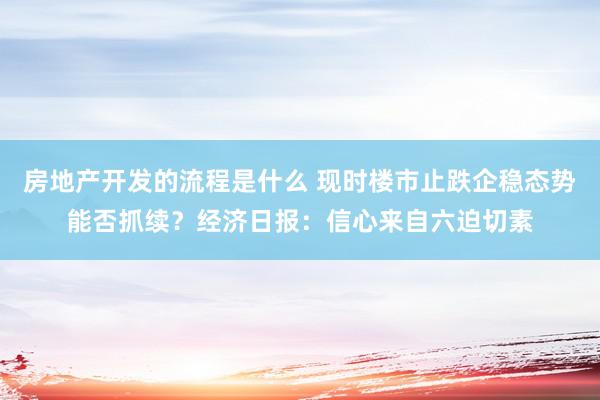 房地产开发的流程是什么 现时楼市止跌企稳态势能否抓续？经济日报：信心来自六迫切素