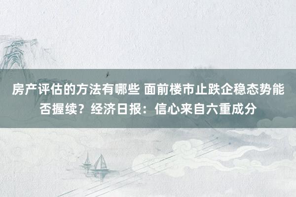 房产评估的方法有哪些 面前楼市止跌企稳态势能否握续？经济日报：信心来自六重成分