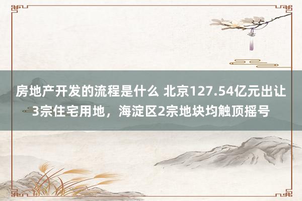 房地产开发的流程是什么 北京127.54亿元出让3宗住宅用地，海淀区2宗地块均触顶摇号