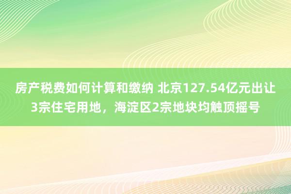 房产税费如何计算和缴纳 北京127.54亿元出让3宗住宅用地，海淀区2宗地块均触顶摇号