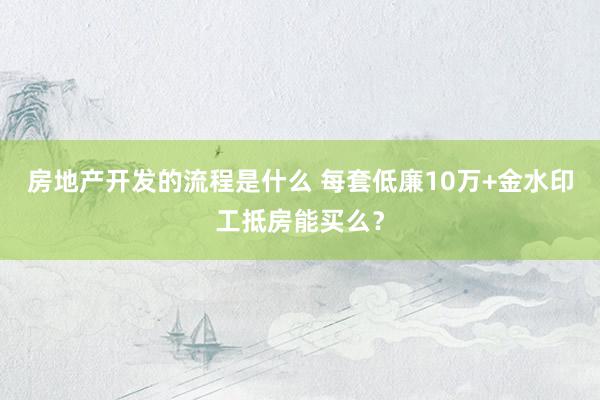 房地产开发的流程是什么 每套低廉10万+金水印工抵房能买么？