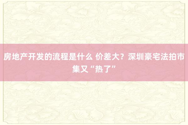 房地产开发的流程是什么 价差大？深圳豪宅法拍市集又“热了”