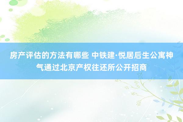 房产评估的方法有哪些 中铁建·悦居后生公寓神气通过北京产权往还所公开招商