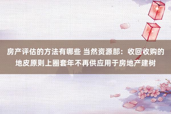 房产评估的方法有哪些 当然资源部：收回收购的地皮原则上圈套年不再供应用于房地产建树