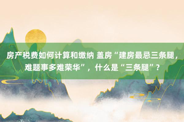 房产税费如何计算和缴纳 盖房“建房最忌三条腿，难题事多难荣华”，什么是“三条腿”？