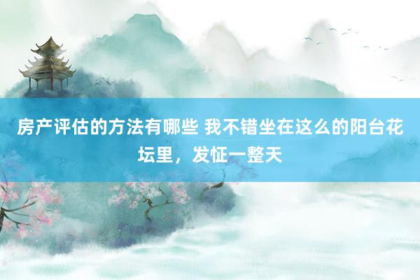 房产评估的方法有哪些 我不错坐在这么的阳台花坛里，发怔一整天