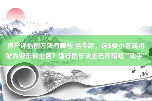 房产评估的方法有哪些 当今起，这5类小区或将沦为穷东谈主区？懂行的东谈主已在暗暗“动手”