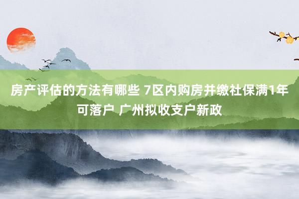 房产评估的方法有哪些 7区内购房并缴社保满1年可落户 广州拟收支户新政