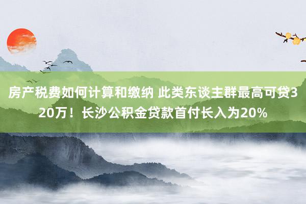 房产税费如何计算和缴纳 此类东谈主群最高可贷320万！长沙公积金贷款首付长入为20%