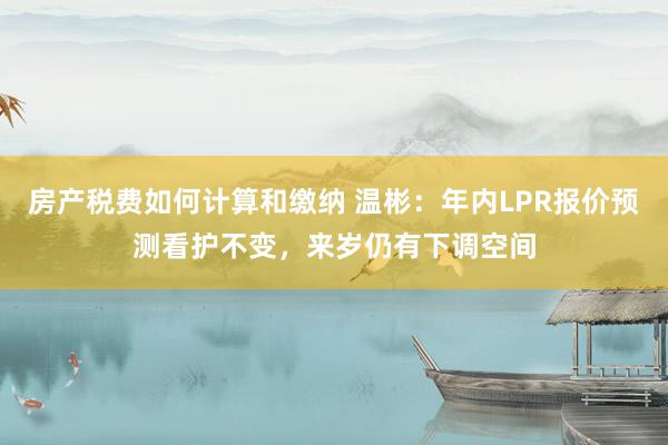 房产税费如何计算和缴纳 温彬：年内LPR报价预测看护不变，来岁仍有下调空间