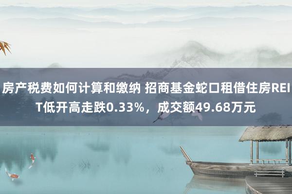 房产税费如何计算和缴纳 招商基金蛇口租借住房REIT低开高走跌0.33%，成交额49.68万元