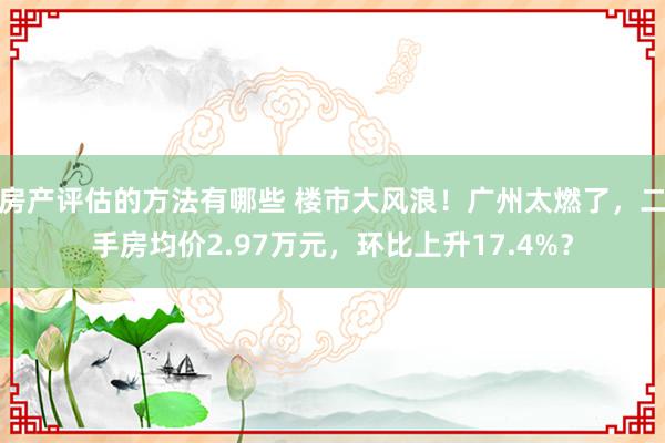 房产评估的方法有哪些 楼市大风浪！广州太燃了，二手房均价2.97万元，环比上升17.4%？