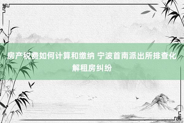 房产税费如何计算和缴纳 宁波首南派出所排查化解租房纠纷