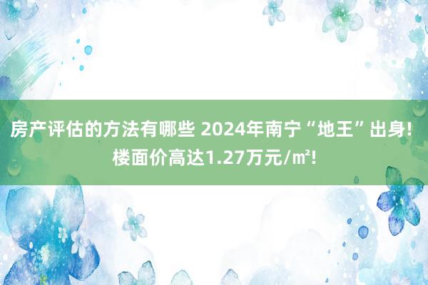 房产评估的方法有哪些 2024年南宁“地王”出身! 楼面价高达1.27万元/㎡!