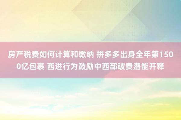 房产税费如何计算和缴纳 拼多多出身全年第1500亿包裹 西进行为鼓励中西部破费潜能开释