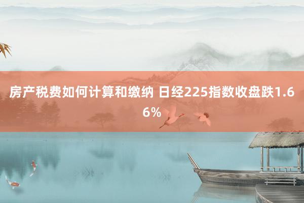 房产税费如何计算和缴纳 日经225指数收盘跌1.66%