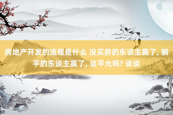 房地产开发的流程是什么 没买房的东谈主赢了, 躺平的东谈主赢了, 这平允吗? 谈谈