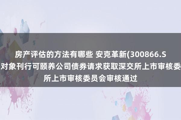 房产评估的方法有哪些 安克革新(300866.SZ)：向不特定对象刊行可颐养公司债券请求获取深交所上市审核委员会审核通过