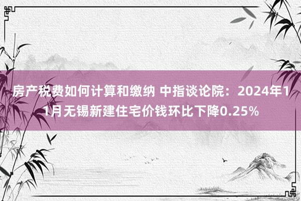 房产税费如何计算和缴纳 中指谈论院：2024年11月无锡新建住宅价钱环比下降0.25%