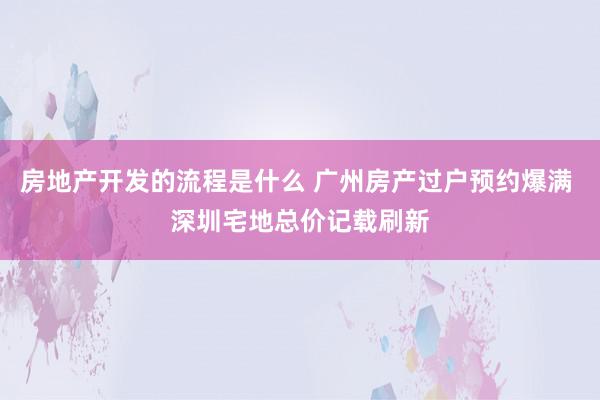 房地产开发的流程是什么 广州房产过户预约爆满 深圳宅地总价记载刷新