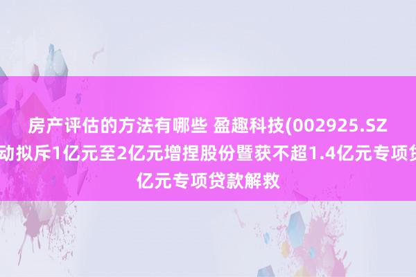 房产评估的方法有哪些 盈趣科技(002925.SZ)控股激动拟斥1亿元至2亿元增捏股份暨获不超1.4亿元专项贷款解救