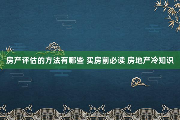 房产评估的方法有哪些 买房前必读 房地产冷知识