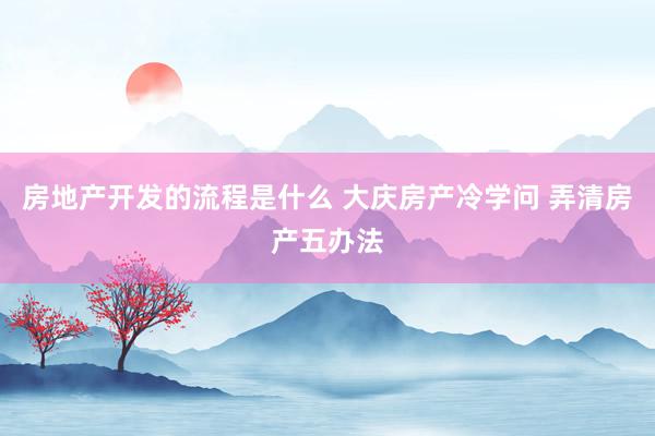 房地产开发的流程是什么 大庆房产冷学问 弄清房产五办法