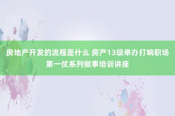 房地产开发的流程是什么 房产13级举办打响职场第一仗系列做事培训讲座