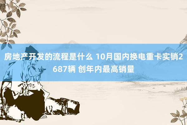 房地产开发的流程是什么 10月国内换电重卡实销2687辆 创年内最高销量