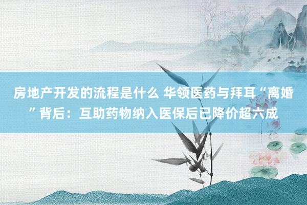 房地产开发的流程是什么 华领医药与拜耳“离婚”背后：互助药物纳入医保后已降价超六成