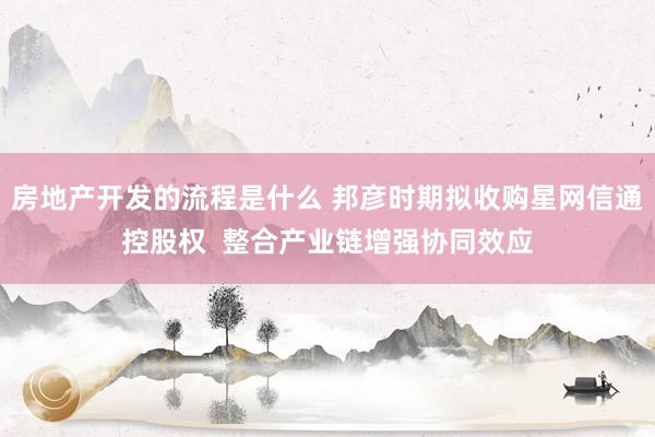 房地产开发的流程是什么 邦彦时期拟收购星网信通控股权  整合产业链增强协同效应