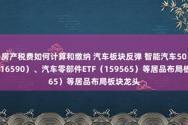 房产税费如何计算和缴纳 汽车板块反弹 智能汽车50ETF（516590）、汽车零部件ETF（159565）等居品布局板块龙头