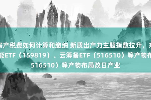 房产税费如何计算和缴纳 新质出产力主题指数拉升，东说念主工智能ETF（159819）、云筹备ETF（516510）等产物布局改日产业