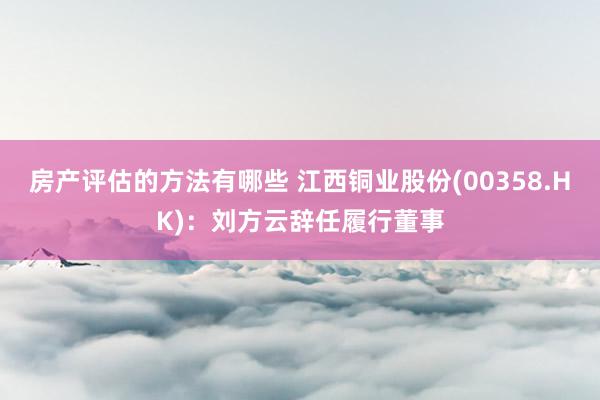 房产评估的方法有哪些 江西铜业股份(00358.HK)：刘方云辞任履行董事