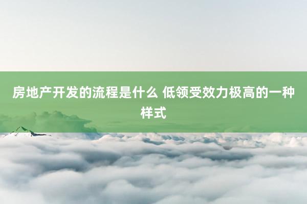 房地产开发的流程是什么 低领受效力极高的一种样式