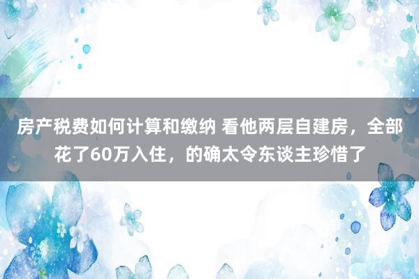 房产税费如何计算和缴纳 看他两层自建房，全部花了60万入住，的确太令东谈主珍惜了