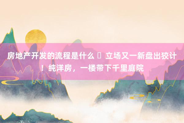 房地产开发的流程是什么 ​立场又一新盘出狡计！纯洋房，一楼带下千里庭院