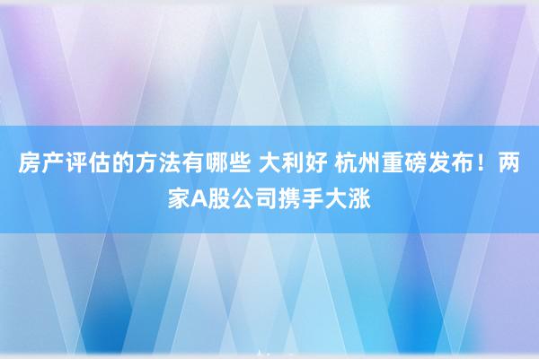 房产评估的方法有哪些 大利好 杭州重磅发布！两家A股公司携手大涨