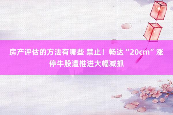 房产评估的方法有哪些 禁止！畅达“20cm”涨停牛股遭推进大幅减抓