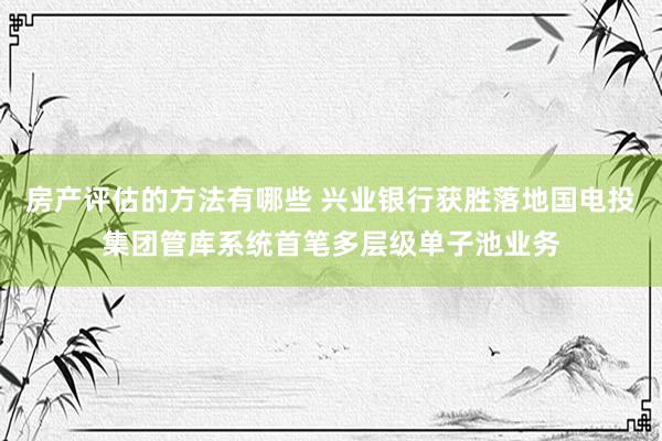 房产评估的方法有哪些 兴业银行获胜落地国电投集团管库系统首笔多层级单子池业务